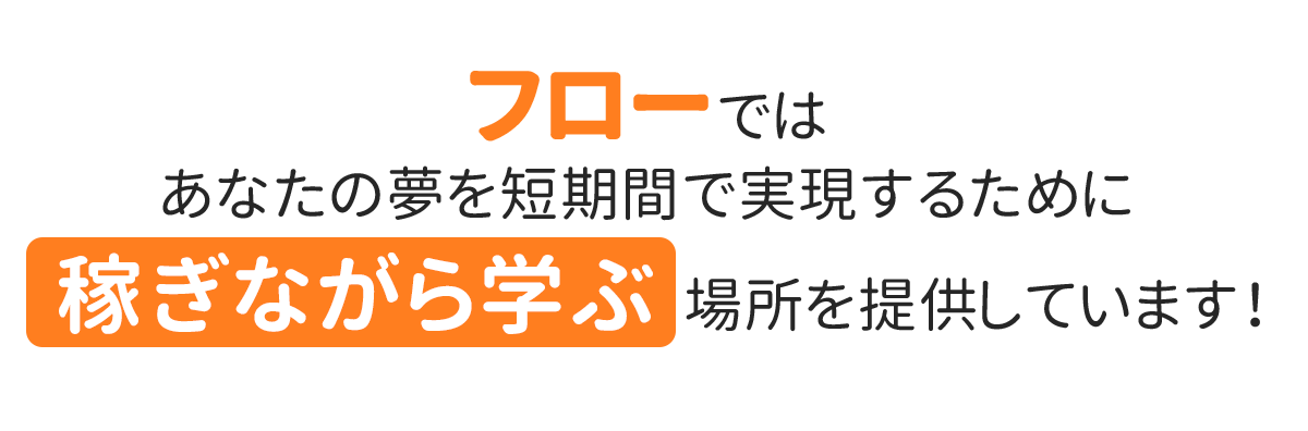 フローはあなたの夢を短期間で実現するために、「稼ぎながら学ぶ」場所を提供しています